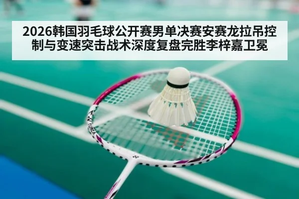 2026韩国羽毛球公开赛男单决赛安赛龙拉吊控制与变速突击战术深度复盘完胜李梓嘉卫冕